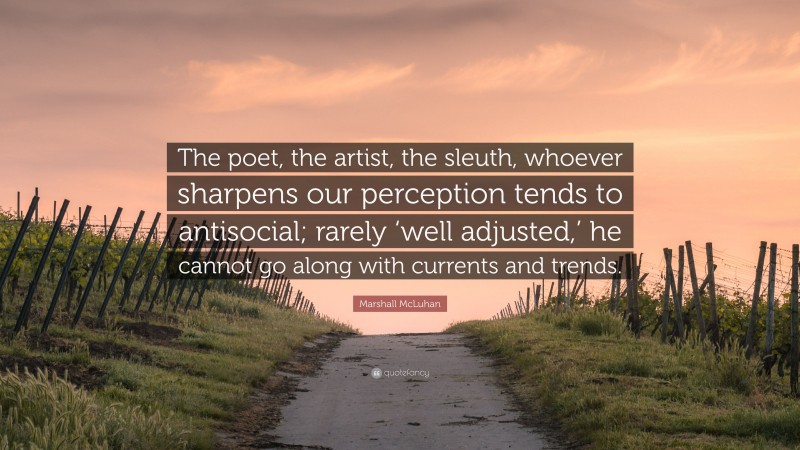Marshall McLuhan Quote: “The poet, the artist, the sleuth, whoever sharpens our perception tends to antisocial; rarely ‘well adjusted,’ he cannot go along with currents and trends.”