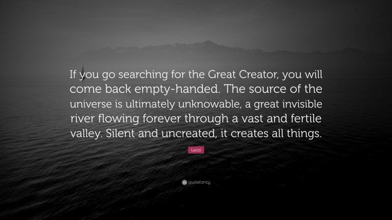 Laozi Quote: “If you go searching for the Great Creator, you will come back empty-handed. The source of the universe is ultimately unknowable, a great invisible river flowing forever through a vast and fertile valley. Silent and uncreated, it creates all things.”