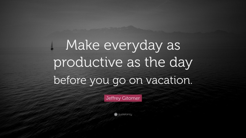 Jeffrey Gitomer Quote: “Make everyday as productive as the day before you go on vacation.”