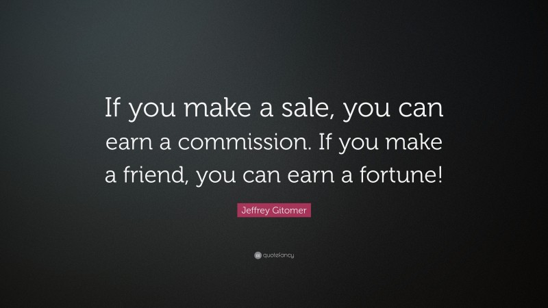 Jeffrey Gitomer Quote: “If you make a sale, you can earn a commission. If you make a friend, you can earn a fortune!”