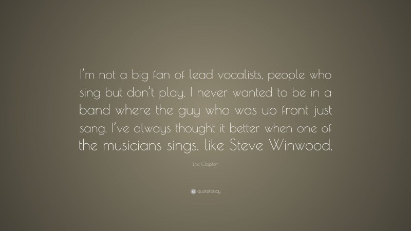 Eric Clapton Quote: “I’m not a big fan of lead vocalists, people who sing but don’t play. I never wanted to be in a band where the guy who was up front just sang. I’ve always thought it better when one of the musicians sings, like Steve Winwood.”