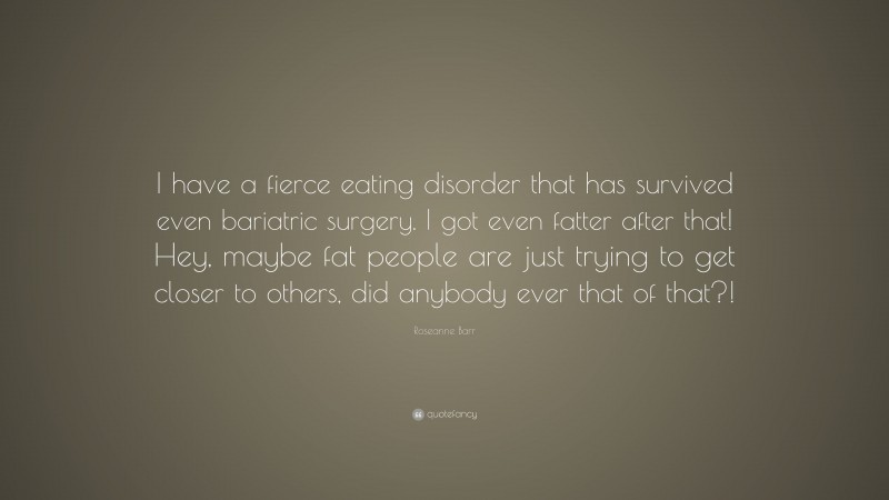 Roseanne Barr Quote: “I have a fierce eating disorder that has survived even bariatric surgery. I got even fatter after that! Hey, maybe fat people are just trying to get closer to others, did anybody ever that of that?!”