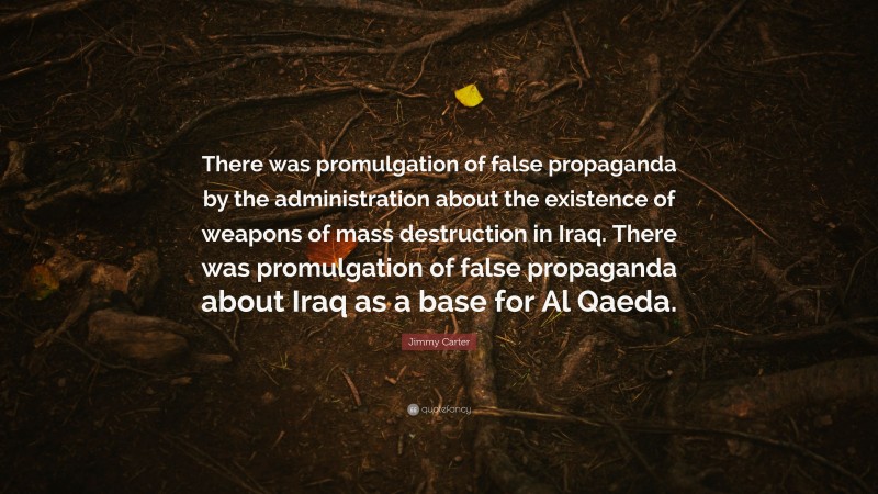 Jimmy Carter Quote: “There was promulgation of false propaganda by the administration about the existence of weapons of mass destruction in Iraq. There was promulgation of false propaganda about Iraq as a base for Al Qaeda.”