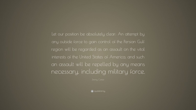 Jimmy Carter Quote: “Let our position be absolutely clear: An attempt by any outside force to gain control of the Persian Gulf region will be regarded as an assault on the vital interests of the United States of America, and such an assault will be repelled by any means necessary, including military force.”