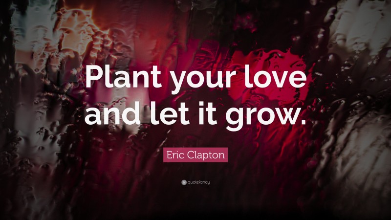 Eric Clapton Quote: “Plant your love and let it grow.”