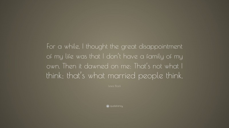 Lewis Black Quote: “For a while, I thought the great disappointment of my life was that I don’t have a family of my own. Then it dawned on me: That’s not what I think; that’s what married people think.”