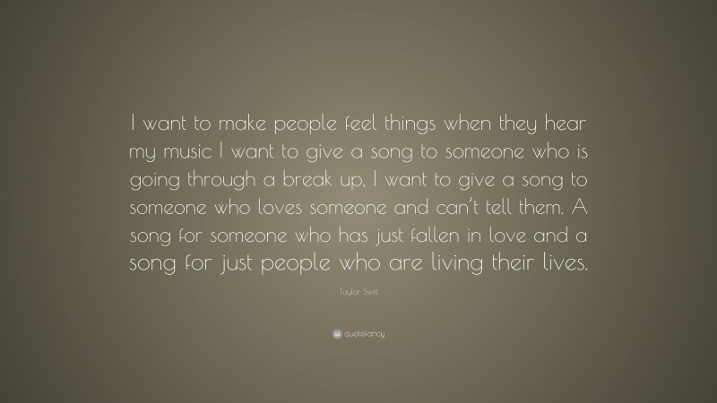 Taylor Swift Quote: “I want to make people feel things when they hear my music I want to give a song to someone who is going through a break up, I want to give a song to someone who loves someone and can’t tell them. A song for someone who has just fallen in love and a song for just people who are living their lives.”