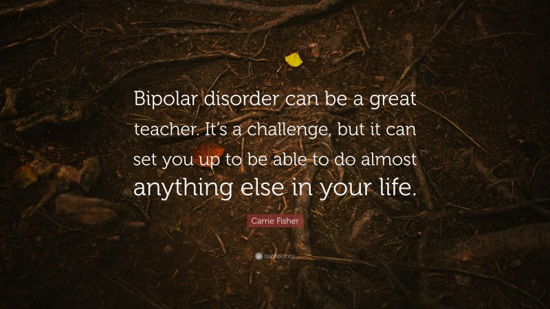 Carrie Fisher Quote: “Bipolar disorder can be a great teacher. It’s a challenge, but it can set you up to be able to do almost anything else in your life.”