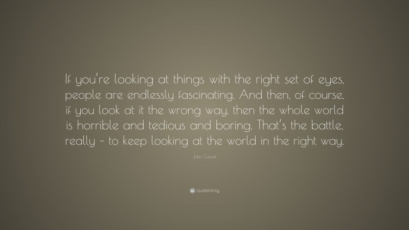 John Cusack Quote: “If you’re looking at things with the right set of eyes, people are endlessly fascinating. And then, of course, if you look at it the wrong way, then the whole world is horrible and tedious and boring. That’s the battle, really – to keep looking at the world in the right way.”