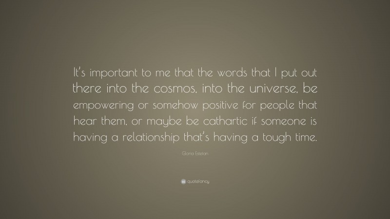 Gloria Estefan Quote: “It’s important to me that the words that I put out there into the cosmos, into the universe, be empowering or somehow positive for people that hear them, or maybe be cathartic if someone is having a relationship that’s having a tough time.”