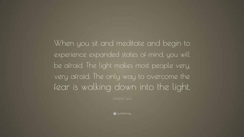 Frederick Lenz Quote: “When you sit and meditate and begin to experience expanded states of mind, you will be afraid. The light makes most people very, very afraid. The only way to overcome the fear is walking down into the light.”