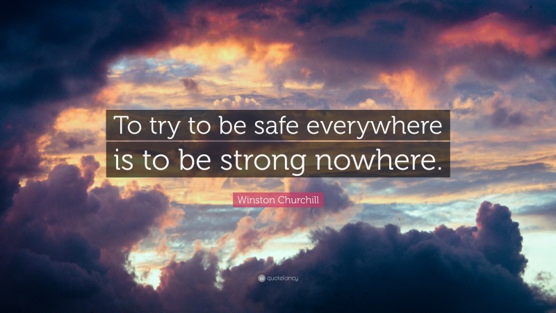Winston Churchill Quote: “To try to be safe everywhere is to be strong nowhere.”