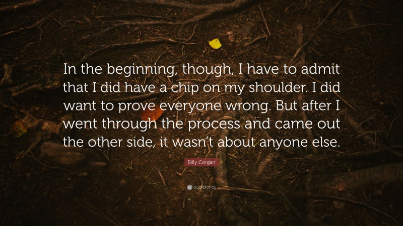 Billy Corgan Quote: “In the beginning, though, I have to admit that I did have a chip on my shoulder. I did want to prove everyone wrong. But after I went through the process and came out the other side, it wasn’t about anyone else.”
