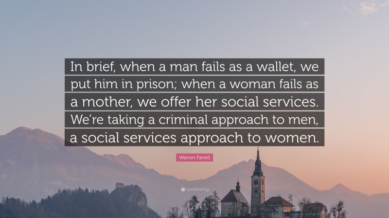 Warren Farrell Quote: “In brief, when a man fails as a wallet, we put him in prison; when a woman fails as a mother, we offer her social services. We’re taking a criminal approach to men, a social services approach to women.”
