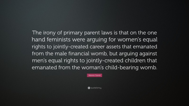 Warren Farrell Quote: “The irony of primary parent laws is that on the one hand feminists were arguing for women’s equal rights to jointly-created career assets that emanated from the male financial womb, but arguing against men’s equal rights to jointly-created children that emanated from the woman’s child-bearing womb.”