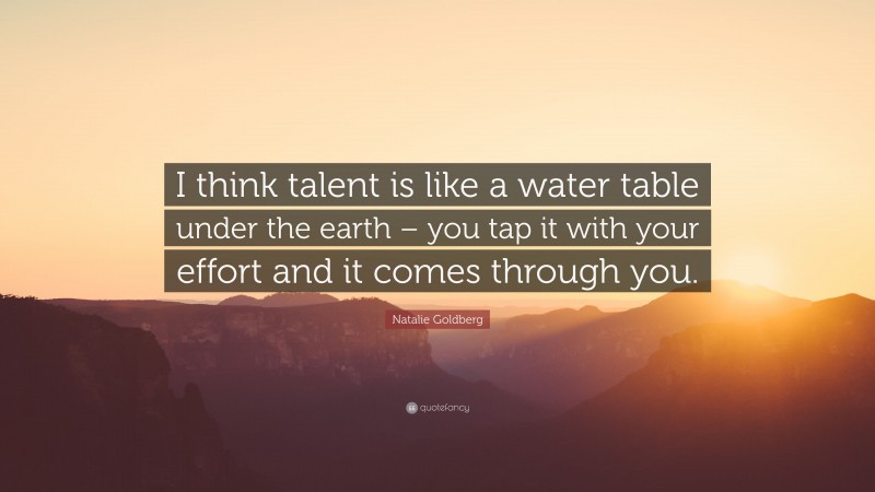 Natalie Goldberg Quote: “I think talent is like a water table under the earth – you tap it with your effort and it comes through you.”
