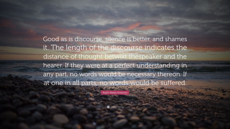 Ralph Waldo Emerson Quote: “Good as is discourse, silence is better, and shames it. The length of the discourse indicates the distance of thought betwixt thespeaker and the hearer. If they were at a perfect understanding in any part, no words would be necessary thereon. If at one in all parts, no words would be suffered.”