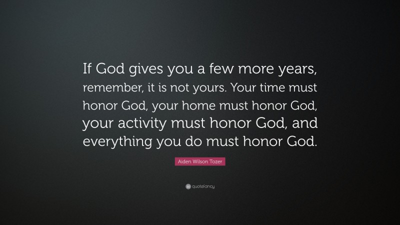 Aiden Wilson Tozer Quote: “If God gives you a few more years, remember, it is not yours. Your time must honor God, your home must honor God, your activity must honor God, and everything you do must honor God.”