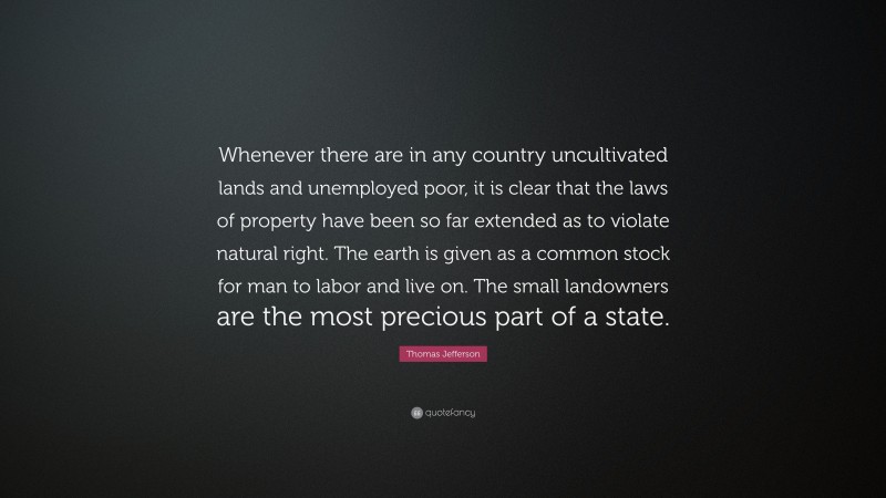 Thomas Jefferson Quote: “Whenever there are in any country uncultivated lands and unemployed poor, it is clear that the laws of property have been so far extended as to violate natural right. The earth is given as a common stock for man to labor and live on. The small landowners are the most precious part of a state.”