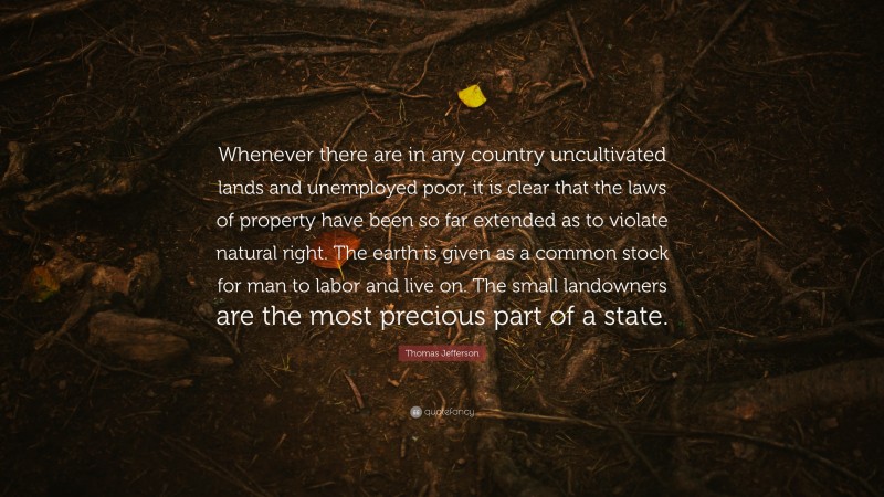 Thomas Jefferson Quote: “Whenever there are in any country uncultivated lands and unemployed poor, it is clear that the laws of property have been so far extended as to violate natural right. The earth is given as a common stock for man to labor and live on. The small landowners are the most precious part of a state.”