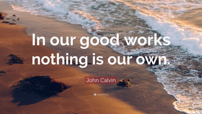 John Calvin Quote: “In our good works nothing is our own.”