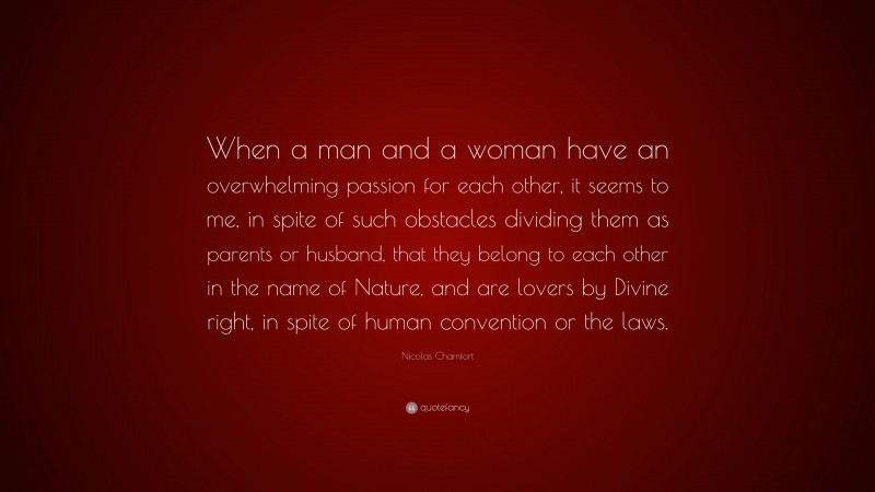 Nicolas Chamfort Quote: “When a man and a woman have an overwhelming passion for each other, it seems to me, in spite of such obstacles dividing them as parents or husband, that they belong to each other in the name of Nature, and are lovers by Divine right, in spite of human convention or the laws.”