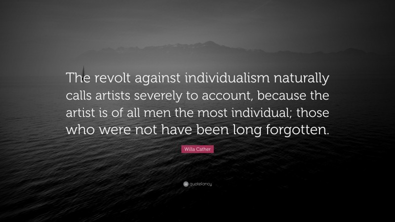 Willa Cather Quote: “The revolt against individualism naturally calls artists severely to account, because the artist is of all men the most individual; those who were not have been long forgotten.”