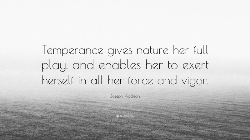 Joseph Addison Quote: “Temperance gives nature her full play, and enables her to exert herself in all her force and vigor.”