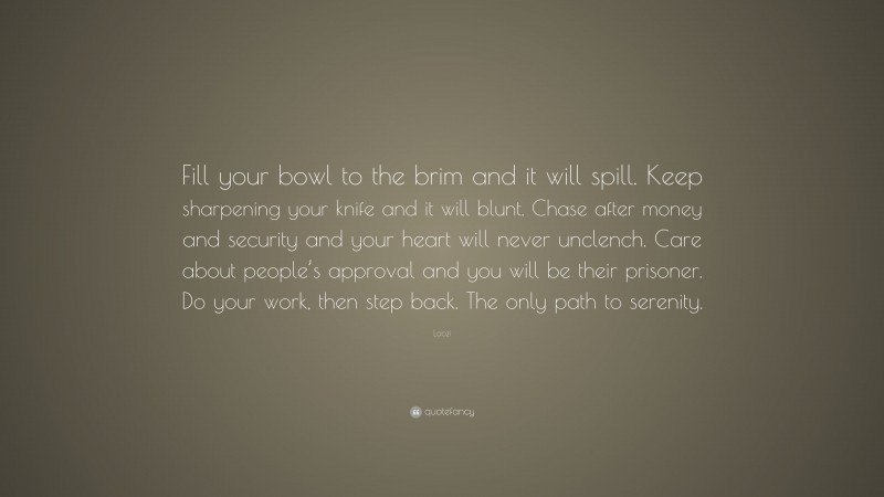 Laozi Quote: “Fill your bowl to the brim and it will spill. Keep sharpening your knife and it will blunt. Chase after money and security and your heart will never unclench. Care about people’s approval and you will be their prisoner. Do your work, then step back. The only path to serenity.”