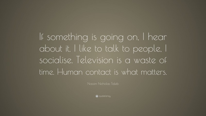 Nassim Nicholas Taleb Quote: “If something is going on, I hear about it. I like to talk to people, I socialise. Television is a waste of time. Human contact is what matters.”