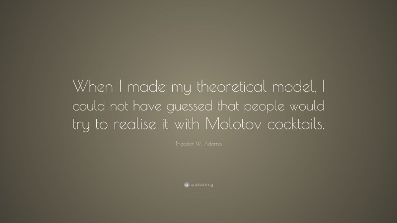 Theodor W. Adorno Quote: “When I made my theoretical model, I could not have guessed that people would try to realise it with Molotov cocktails.”