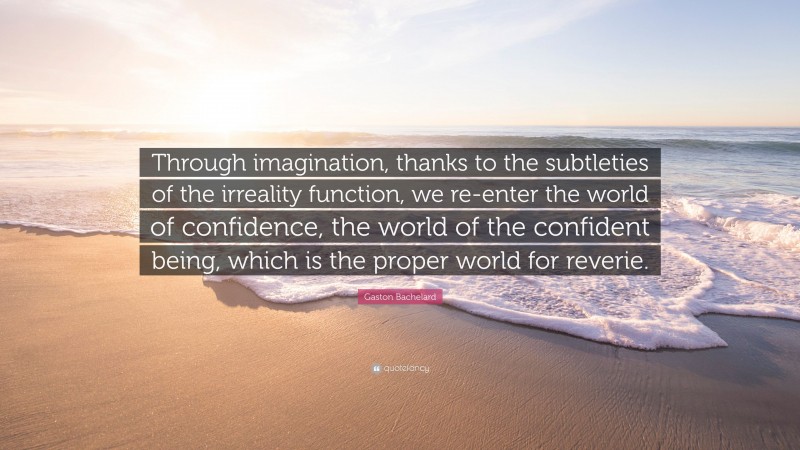 Gaston Bachelard Quote: “Through imagination, thanks to the subtleties of the irreality function, we re-enter the world of confidence, the world of the confident being, which is the proper world for reverie.”