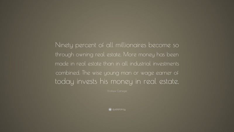 Andrew Carnegie Quote: “Ninety percent of all millionaires become so through owning real estate. More money has been made in real estate than in all industrial investments combined. The wise young man or wage earner of today invests his money in real estate.”