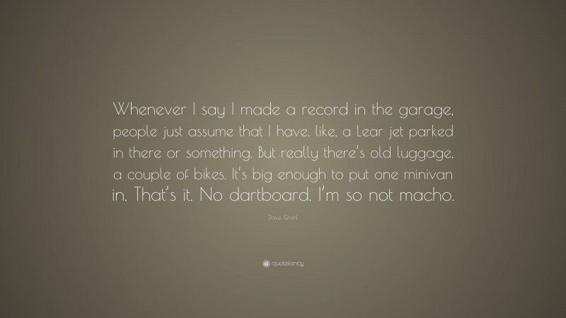 Dave Grohl Quote: “Whenever I say I made a record in the garage, people just assume that I have, like, a Lear jet parked in there or something. But really there’s old luggage, a couple of bikes. It’s big enough to put one minivan in. That’s it. No dartboard. I’m so not macho.”