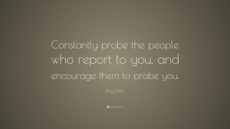 Ray Dalio Quote: “Constantly probe the people who report to you, and encourage them to probe you.”