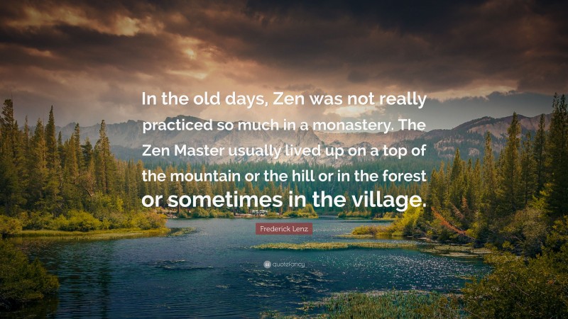 Frederick Lenz Quote: “In the old days, Zen was not really practiced so much in a monastery. The Zen Master usually lived up on a top of the mountain or the hill or in the forest or sometimes in the village.”