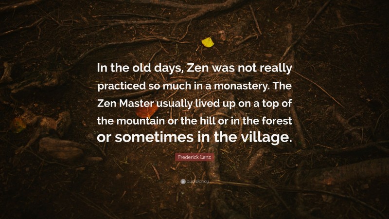 Frederick Lenz Quote: “In the old days, Zen was not really practiced so much in a monastery. The Zen Master usually lived up on a top of the mountain or the hill or in the forest or sometimes in the village.”