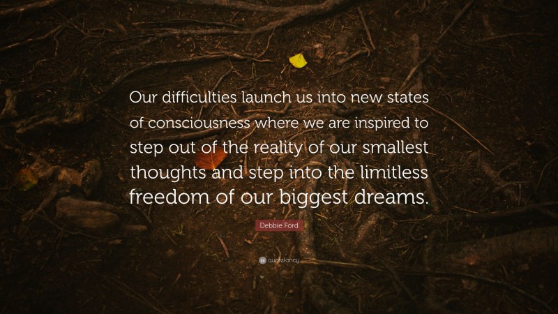 Debbie Ford Quote: “Our difficulties launch us into new states of consciousness where we are inspired to step out of the reality of our smallest thoughts and step into the limitless freedom of our biggest dreams.”
