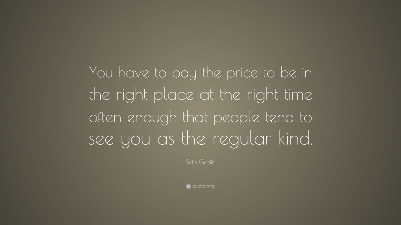 Seth Godin Quote: “You have to pay the price to be in the right place at the right time often enough that people tend to see you as the regular kind.”