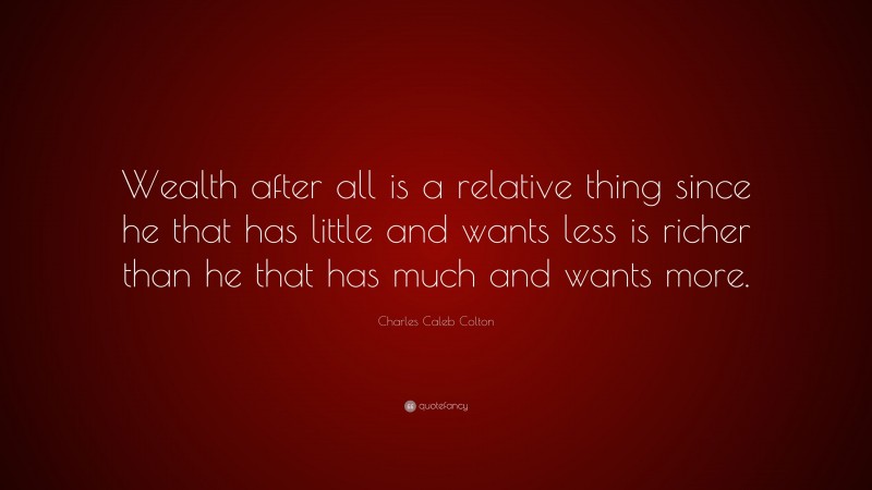 Charles Caleb Colton Quote: “Wealth after all is a relative thing since he that has little and wants less is richer than he that has much and wants more.”
