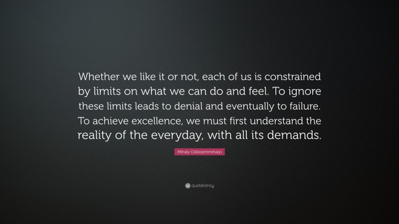 Mihaly Csikszentmihalyi Quote: “Whether we like it or not, each of us is constrained by limits on what we can do and feel. To ignore these limits leads to denial and eventually to failure. To achieve excellence, we must first understand the reality of the everyday, with all its demands.”