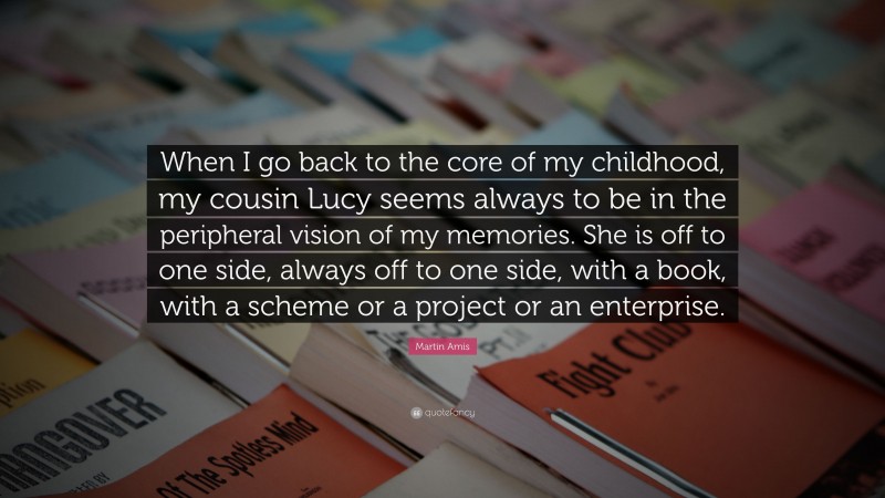 Martin Amis Quote: “When I go back to the core of my childhood, my cousin Lucy seems always to be in the peripheral vision of my memories. She is off to one side, always off to one side, with a book, with a scheme or a project or an enterprise.”