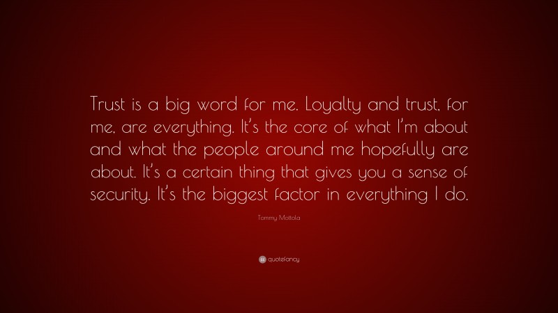 Tommy Mottola Quote: “Trust is a big word for me. Loyalty and trust, for me, are everything. It’s the core of what I’m about and what the people around me hopefully are about. It’s a certain thing that gives you a sense of security. It’s the biggest factor in everything I do.”