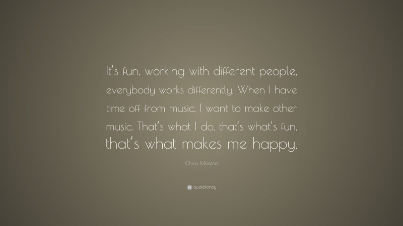 Chino Moreno Quote: “It’s fun, working with different people, everybody works differently. When I have time off from music, I want to make other music. That’s what I do, that’s what’s fun, that’s what makes me happy.”