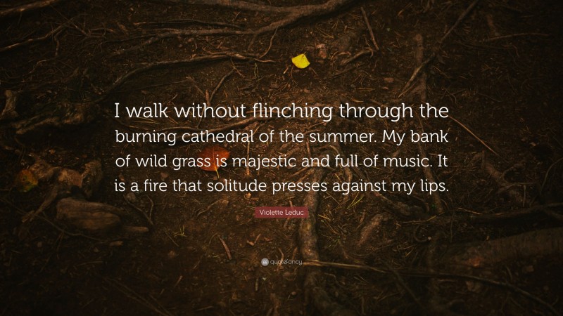 Violette Leduc Quote: “I walk without flinching through the burning cathedral of the summer. My bank of wild grass is majestic and full of music. It is a fire that solitude presses against my lips.”