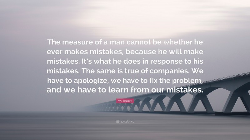 Wil Shipley Quote: “The measure of a man cannot be whether he ever makes mistakes, because he will make mistakes. It’s what he does in response to his mistakes. The same is true of companies. We have to apologize, we have to fix the problem, and we have to learn from our mistakes.”