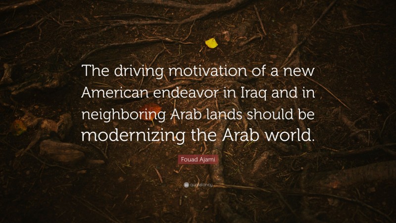 Fouad Ajami Quote: “The driving motivation of a new American endeavor in Iraq and in neighboring Arab lands should be modernizing the Arab world.”