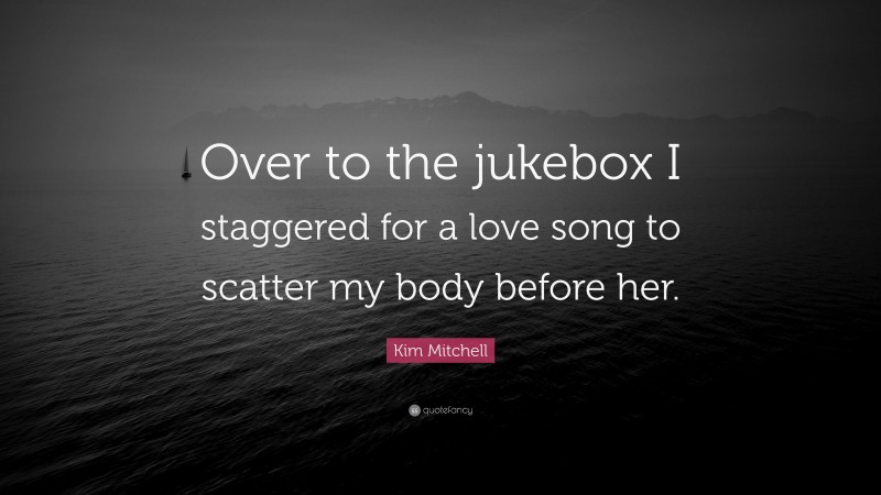 Kim Mitchell Quote: “Over to the jukebox I staggered for a love song to scatter my body before her.”