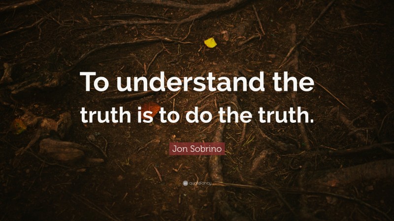 Jon Sobrino Quote: “To understand the truth is to do the truth.”