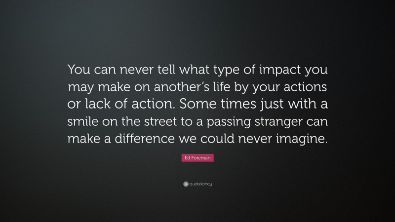 Ed Foreman Quote: “You can never tell what type of impact you may make on another’s life by your actions or lack of action. Some times just with a smile on the street to a passing stranger can make a difference we could never imagine.”